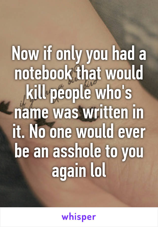 Now if only you had a notebook that would kill people who's name was written in it. No one would ever be an asshole to you again lol
