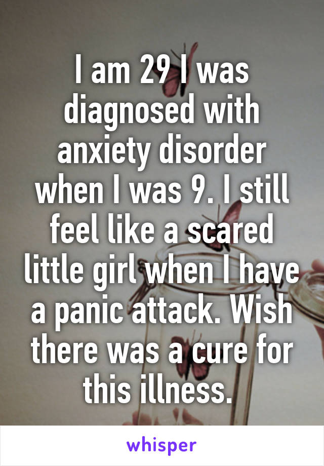 I am 29 I was diagnosed with anxiety disorder when I was 9. I still feel like a scared little girl when I have a panic attack. Wish there was a cure for this illness. 