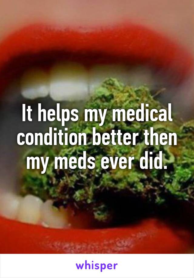 It helps my medical condition better then my meds ever did.
