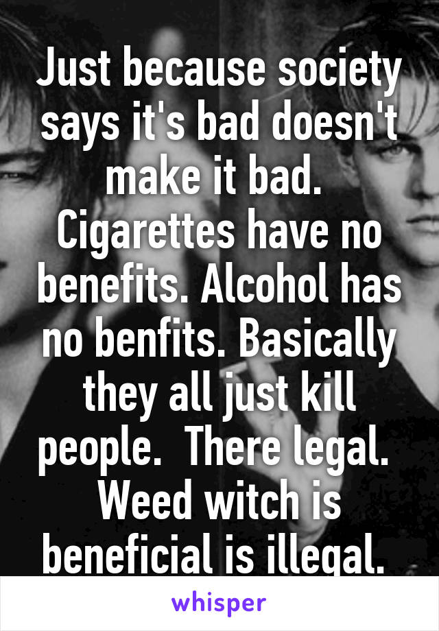 Just because society says it's bad doesn't make it bad.  Cigarettes have no benefits. Alcohol has no benfits. Basically they all just kill people.  There legal.  Weed witch is beneficial is illegal. 