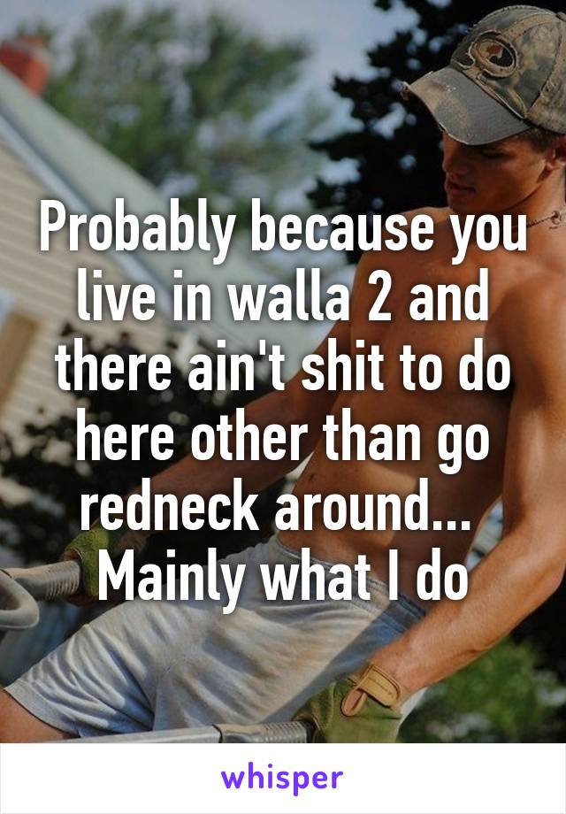Probably because you live in walla 2 and there ain't shit to do here other than go redneck around...  Mainly what I do