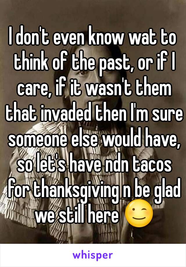 I don't even know wat to think of the past, or if I care, if it wasn't them that invaded then I'm sure someone else would have, so let's have ndn tacos for thanksgiving n be glad we still here 😉