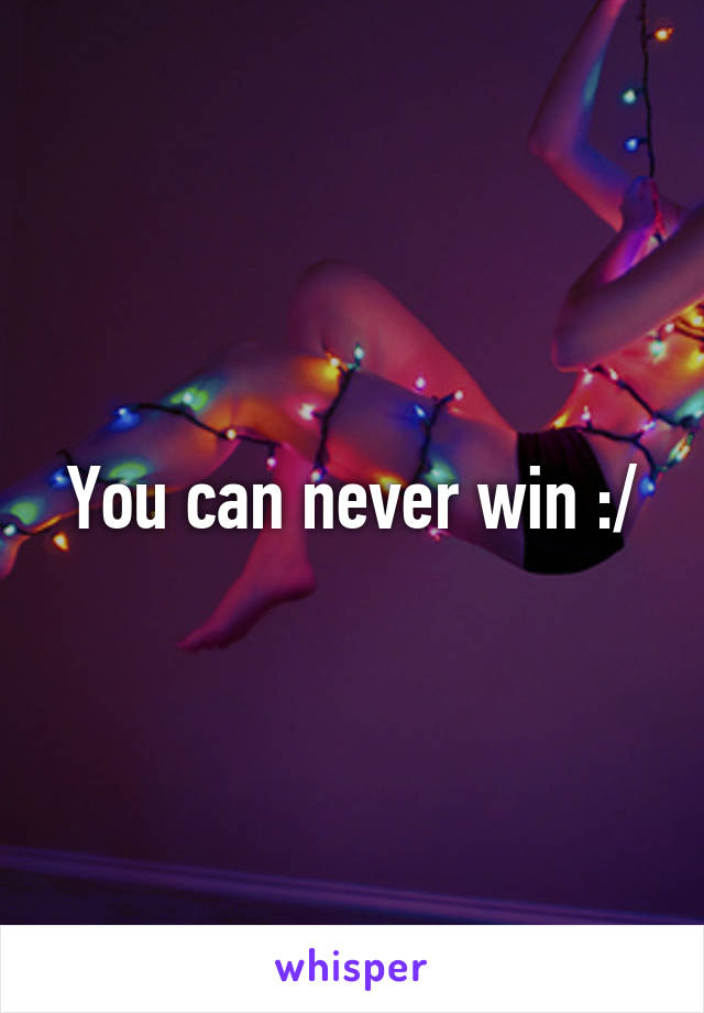 You can never win :/