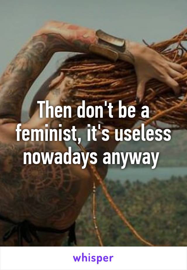 Then don't be a feminist, it's useless nowadays anyway 