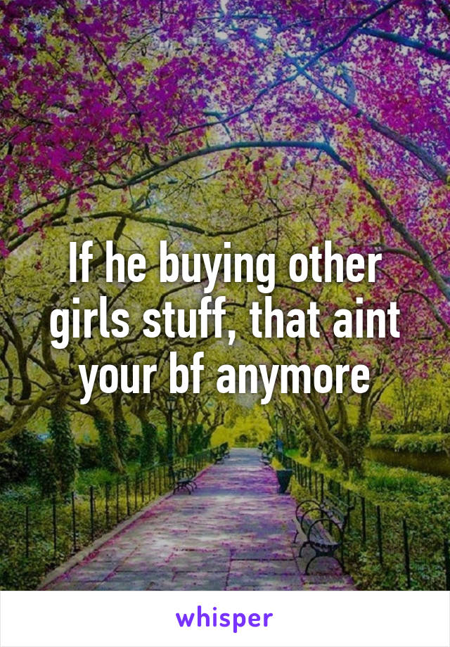 If he buying other girls stuff, that aint your bf anymore