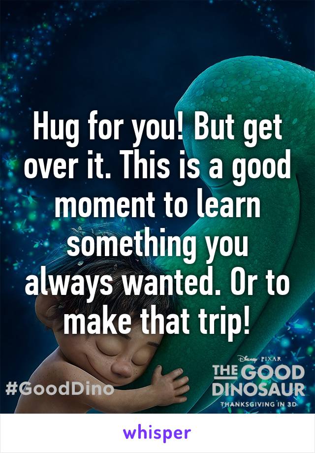 Hug for you! But get over it. This is a good moment to learn something you always wanted. Or to make that trip!