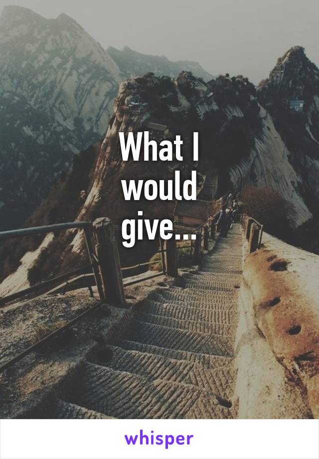 What I
would
give...

