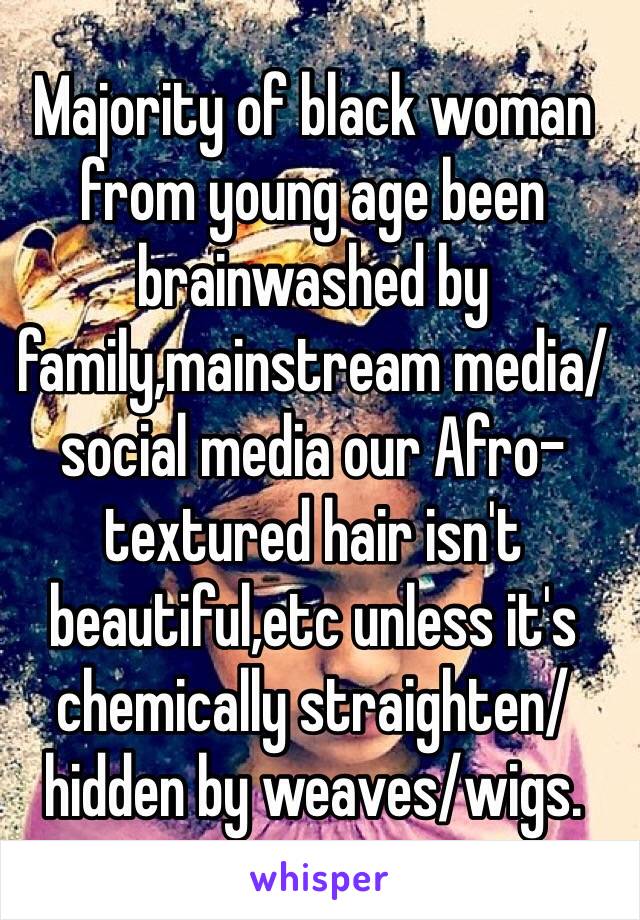 Majority of black woman from young age been brainwashed by family,mainstream media/social media our Afro-textured hair isn't beautiful,etc unless it's chemically straighten/hidden by weaves/wigs.