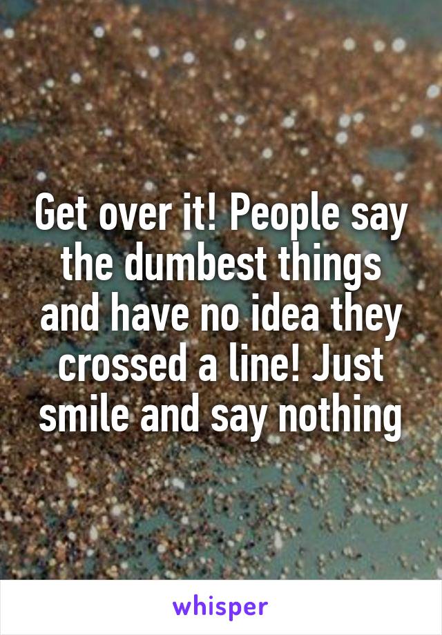 Get over it! People say the dumbest things and have no idea they crossed a line! Just smile and say nothing