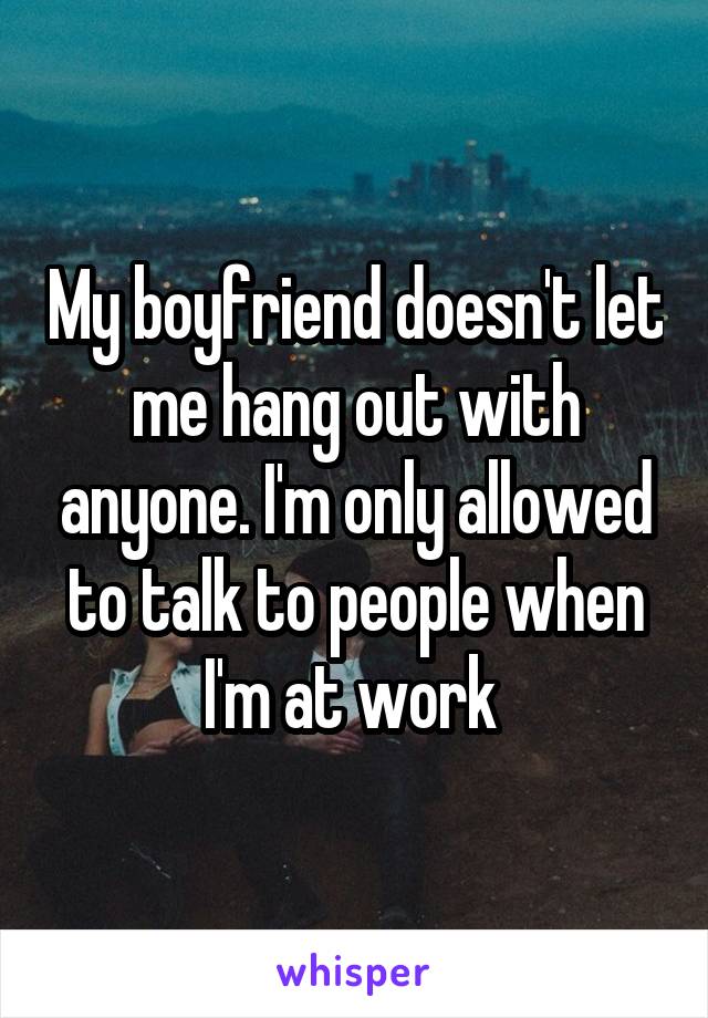 My boyfriend doesn't let me hang out with anyone. I'm only allowed to talk to people when I'm at work 