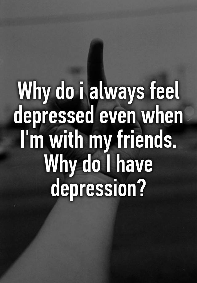 why-do-i-always-feel-depressed-even-when-i-m-with-my-friends-why-do-i