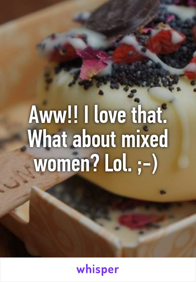 Aww!! I love that. What about mixed women? Lol. ;-) 