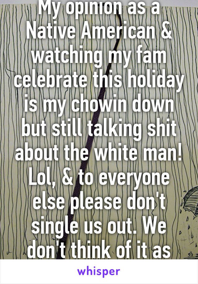 My opinion as a Native American & watching my fam celebrate this holiday is my chowin down but still talking shit about the white man! Lol, & to everyone else please don't single us out. We don't think of it as "our holiday"