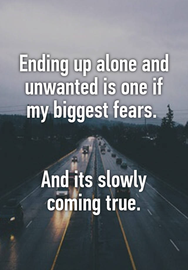 Ending up alone and unwanted is one if my biggest fears. And its slowly ...