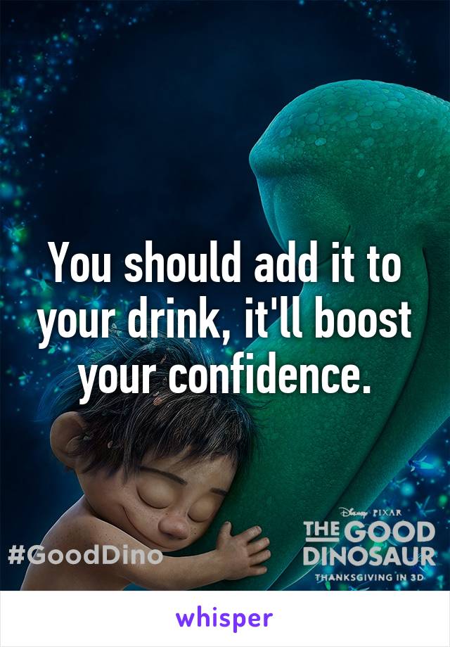 You should add it to your drink, it'll boost your confidence.