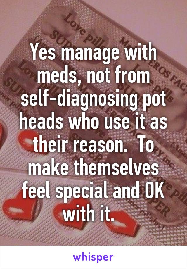 Yes manage with meds, not from self-diagnosing pot heads who use it as their reason.  To make themselves feel special and OK with it.  