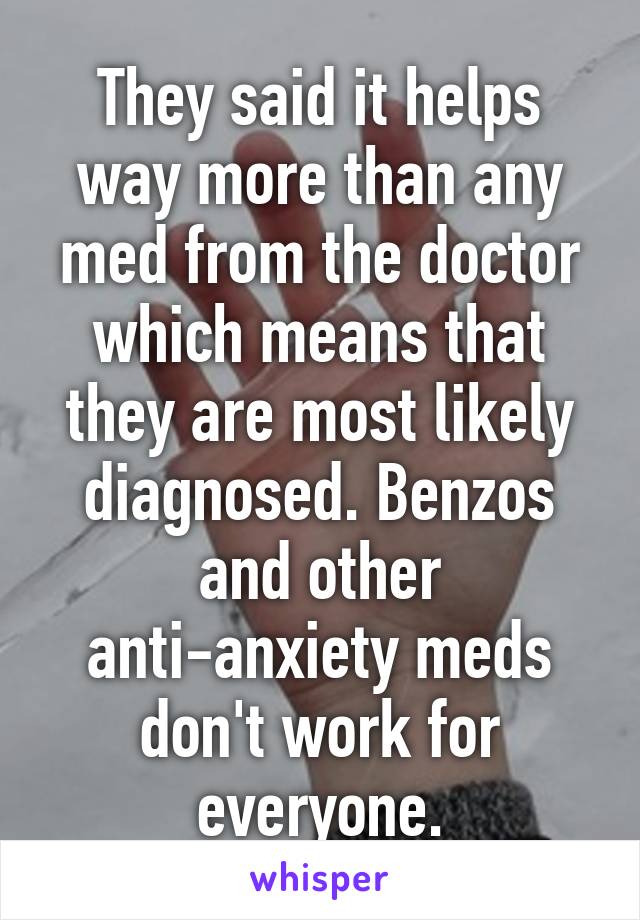 They said it helps way more than any med from the doctor which means that they are most likely diagnosed. Benzos and other anti-anxiety meds don't work for everyone.