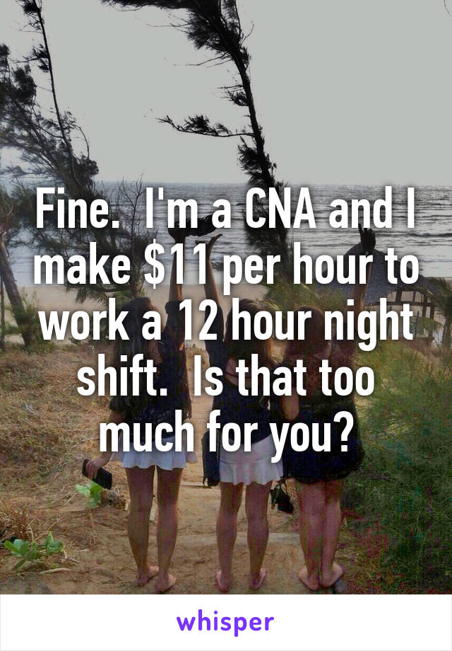 Fine.  I'm a CNA and I make $11 per hour to work a 12 hour night shift.  Is that too much for you?