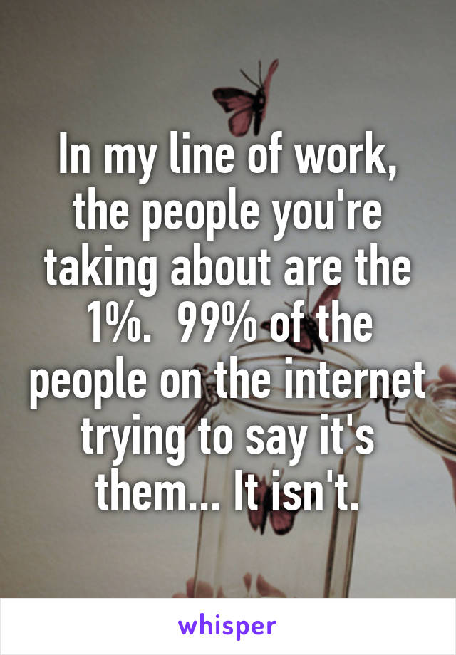 In my line of work, the people you're taking about are the 1%.  99% of the people on the internet trying to say it's them... It isn't.