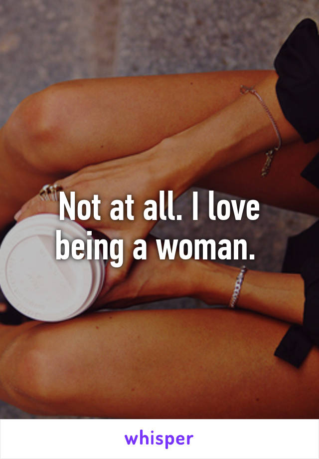 Not at all. I love being a woman. 