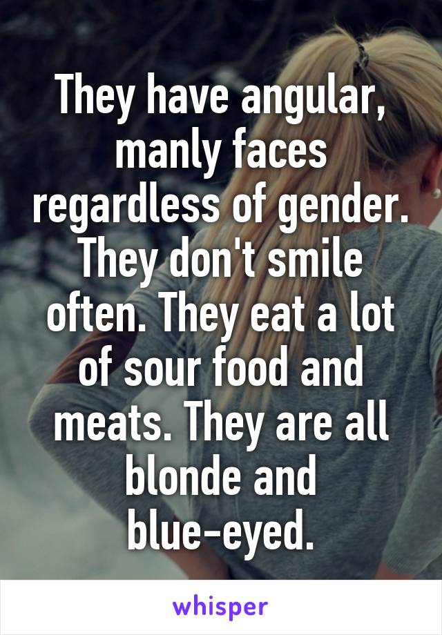 They have angular, manly faces regardless of gender. They don't smile often. They eat a lot of sour food and meats. They are all blonde and blue-eyed.