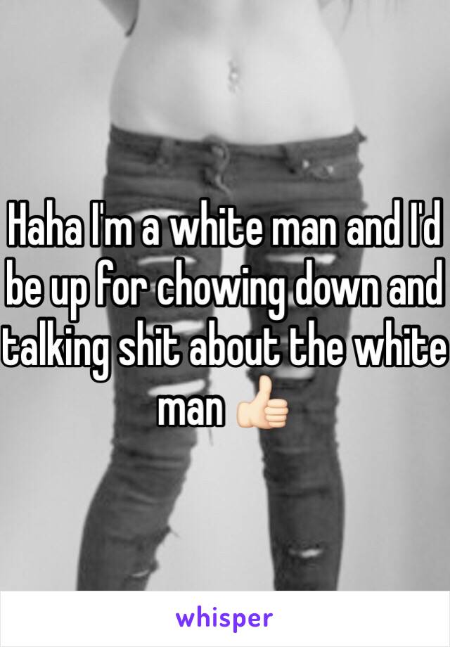 Haha I'm a white man and I'd be up for chowing down and talking shit about the white man 👍🏻