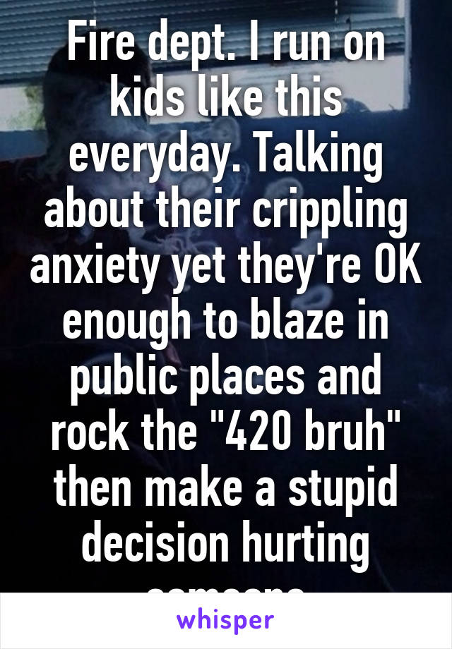 Fire dept. I run on kids like this everyday. Talking about their crippling anxiety yet they're OK enough to blaze in public places and rock the "420 bruh" then make a stupid decision hurting someone