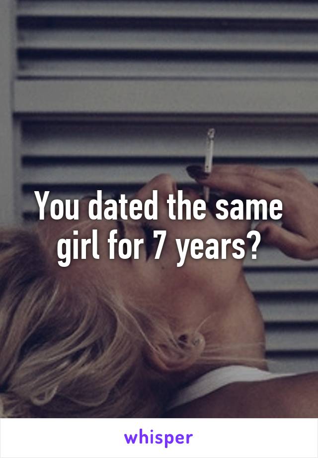 You dated the same girl for 7 years?