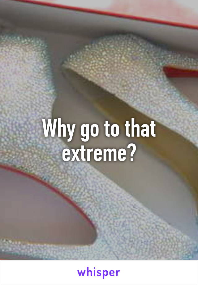 Why go to that extreme?
