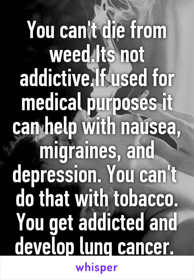 You can't die from weed.Its not addictive.If used for medical purposes it can help with nausea, migraines, and depression. You can't  do that with tobacco. You get addicted and develop lung cancer. 