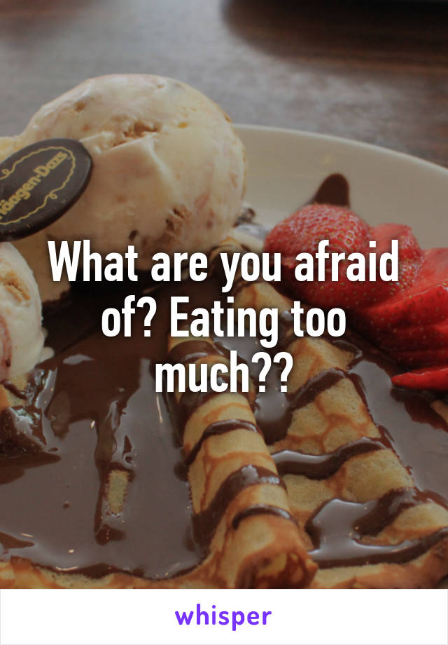 What are you afraid of? Eating too much??