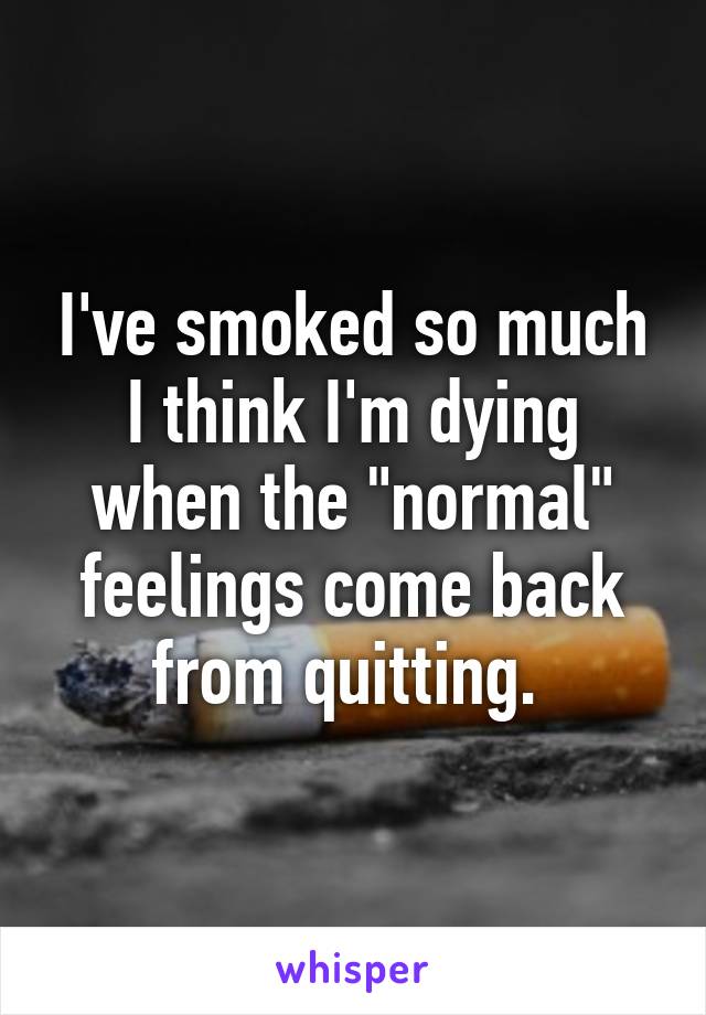 I've smoked so much I think I'm dying when the "normal" feelings come back from quitting. 