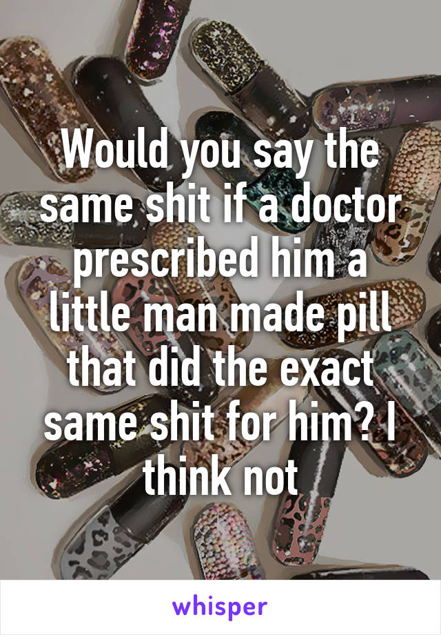 Would you say the same shit if a doctor prescribed him a little man made pill that did the exact same shit for him? I think not