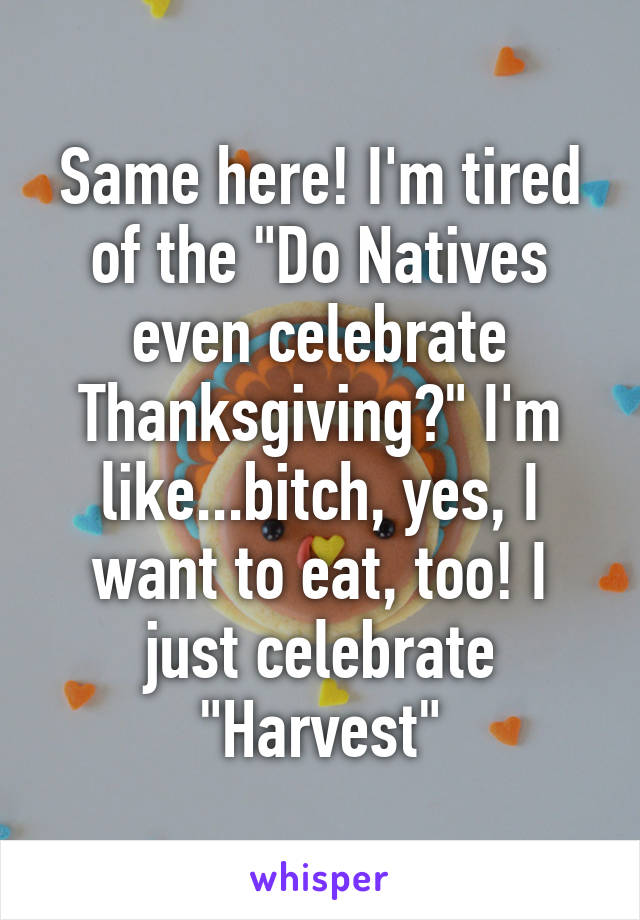 Same here! I'm tired of the "Do Natives even celebrate Thanksgiving?" I'm like...bitch, yes, I want to eat, too! I just celebrate "Harvest"