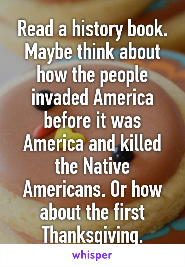 Read a history book.
Maybe think about how the people invaded America before it was America and killed the Native Americans. Or how about the first Thanksgiving.