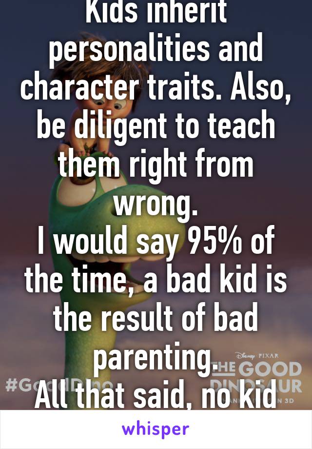 Kids inherit personalities and character traits. Also, be diligent to teach them right from wrong.
I would say 95% of the time, a bad kid is the result of bad parenting.
All that said, no kid is perfect.