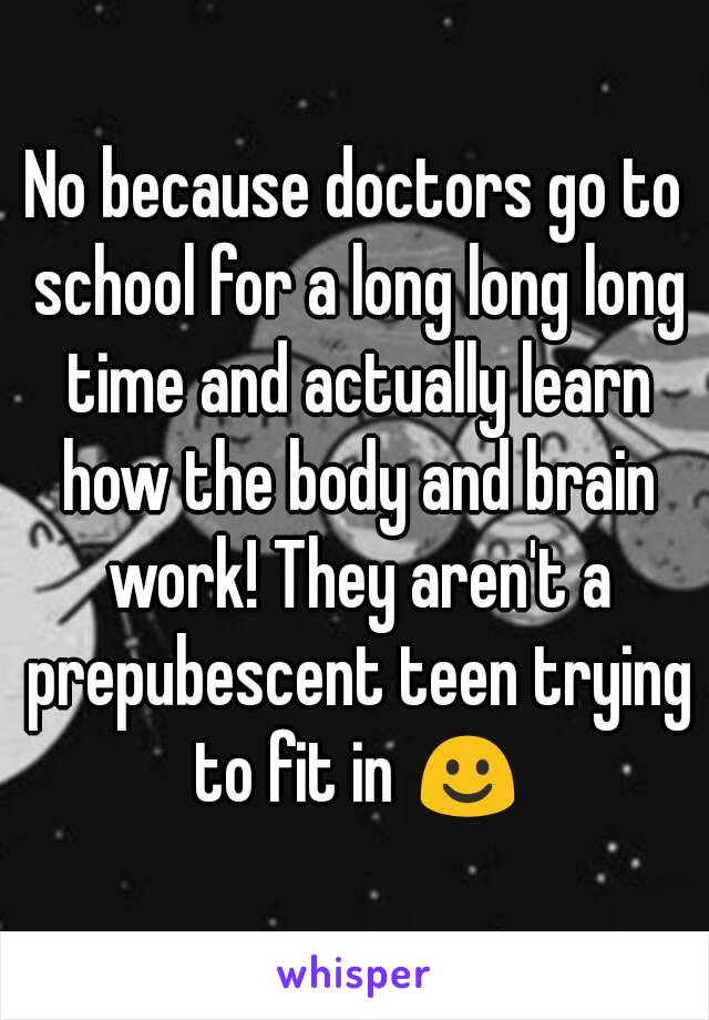 No because doctors go to school for a long long long time and actually learn how the body and brain work! They aren't a prepubescent teen trying to fit in ☺