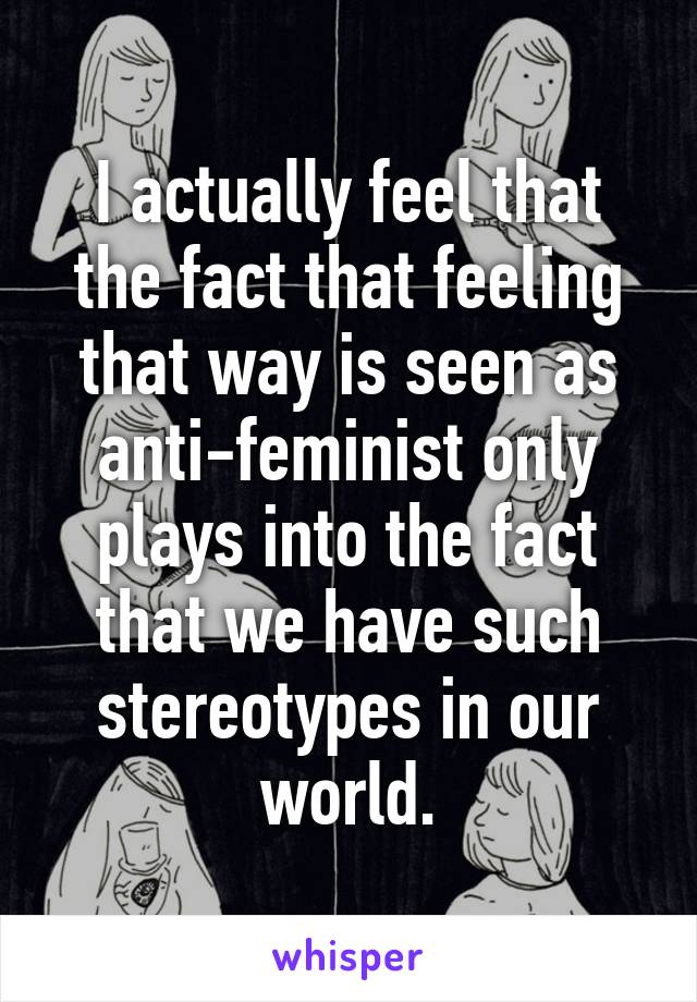 I actually feel that the fact that feeling that way is seen as anti-feminist only plays into the fact that we have such stereotypes in our world.