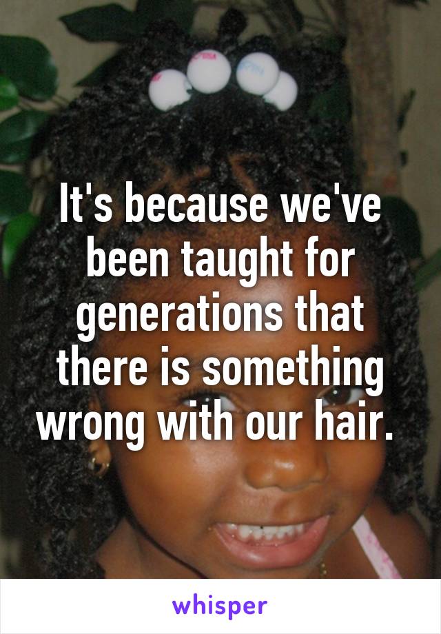 It's because we've been taught for generations that there is something wrong with our hair. 