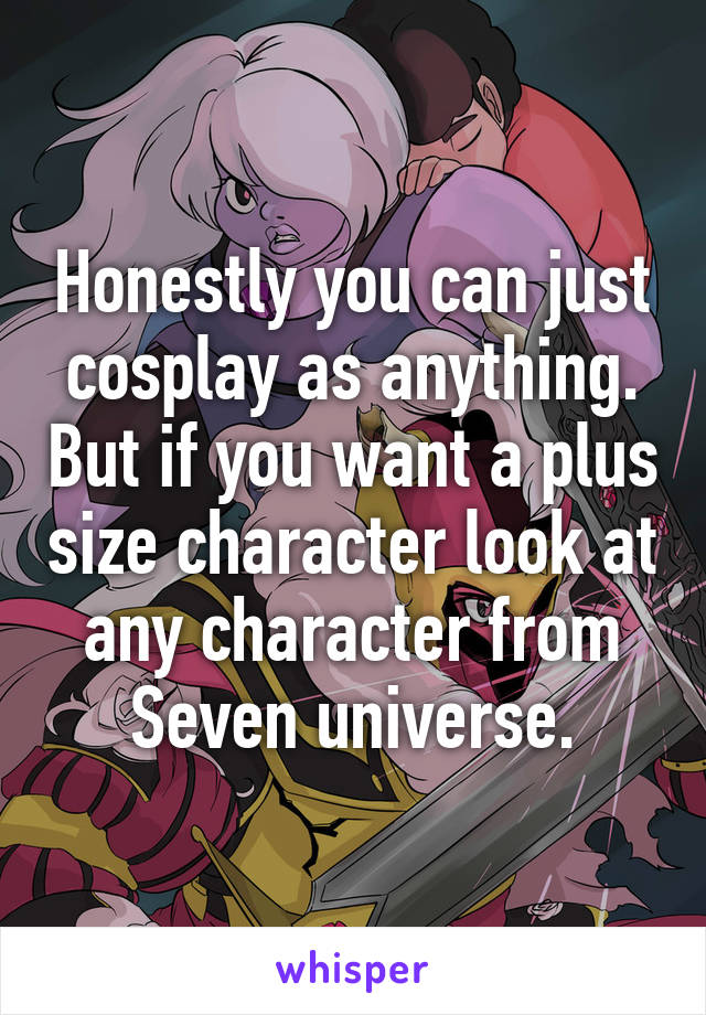 Honestly you can just cosplay as anything. But if you want a plus size character look at any character from Seven universe.