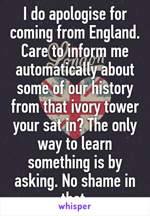 I do apologise for coming from England. Care to inform me automatically about some of our history from that ivory tower your sat in? The only way to learn something is by asking. No shame in that.
