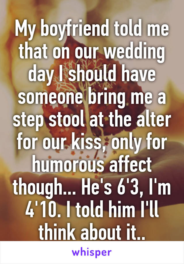 My boyfriend told me that on our wedding day I should have someone bring me a step stool at the alter for our kiss, only for humorous affect though... He's 6'3, I'm 4'10. I told him I'll think about it..
