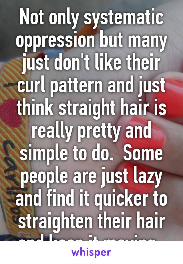 Not only systematic oppression but many just don't like their curl pattern and just think straight hair is really pretty and simple to do.  Some people are just lazy and find it quicker to straighten their hair and keep it moving. 