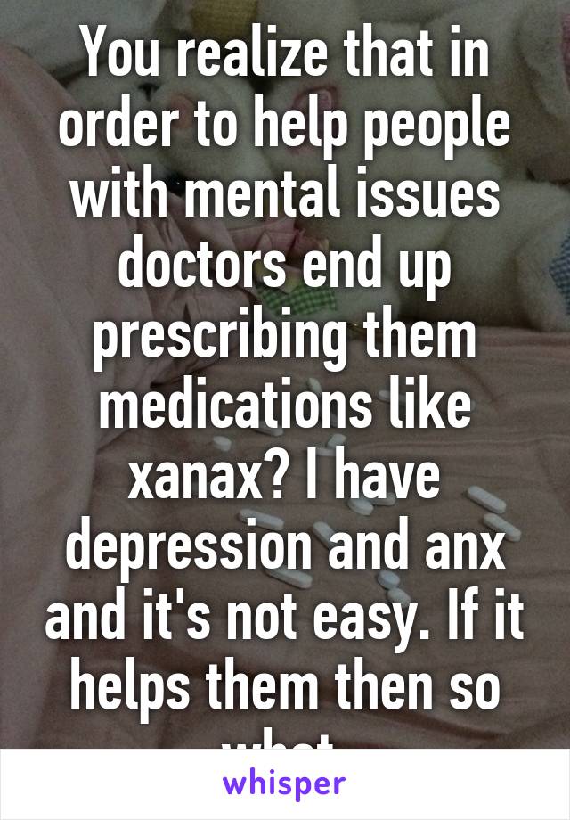 You realize that in order to help people with mental issues doctors end up prescribing them medications like xanax? I have depression and anx and it's not easy. If it helps them then so what.