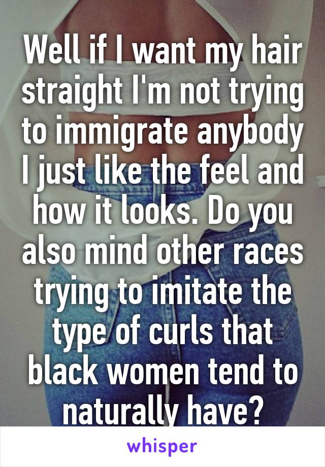 Well if I want my hair straight I'm not trying to immigrate anybody I just like the feel and how it looks. Do you also mind other races trying to imitate the type of curls that black women tend to naturally have?