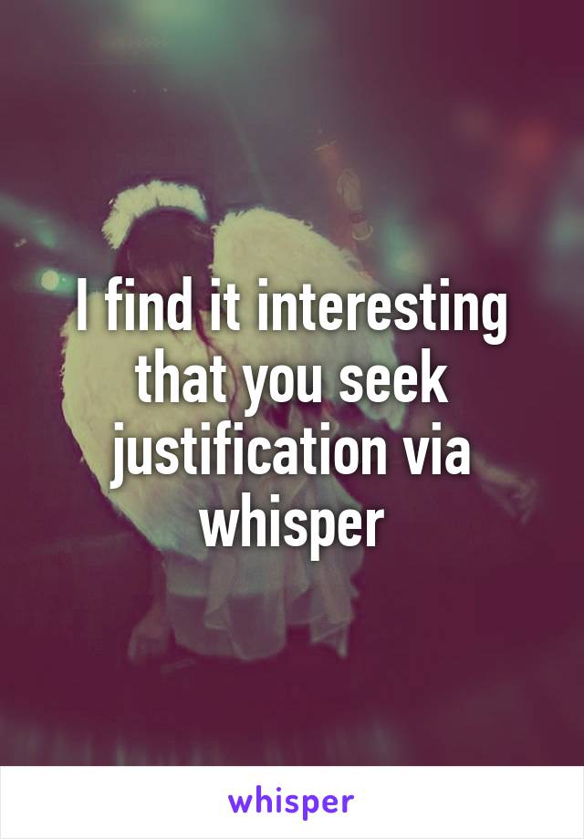 I find it interesting that you seek justification via whisper