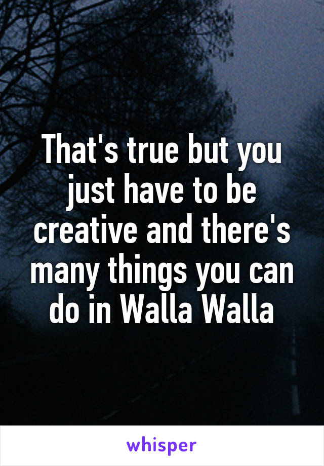That's true but you just have to be creative and there's many things you can do in Walla Walla