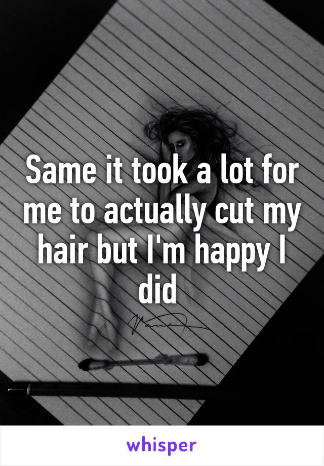 Same it took a lot for me to actually cut my hair but I'm happy I did 