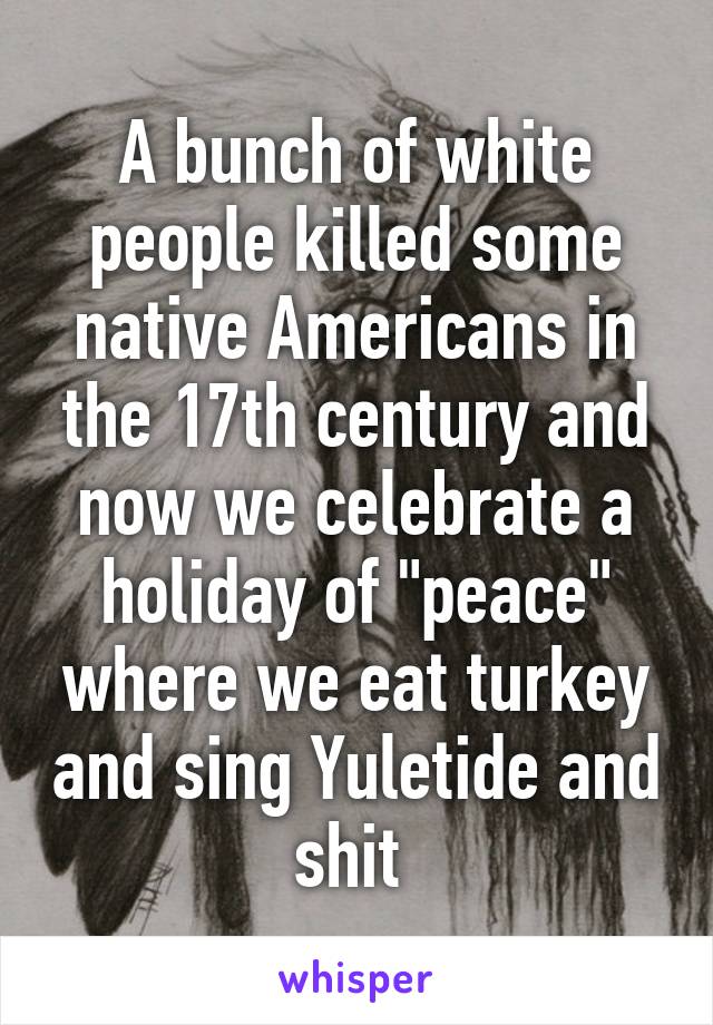 A bunch of white people killed some native Americans in the 17th century and now we celebrate a holiday of "peace" where we eat turkey and sing Yuletide and shit 