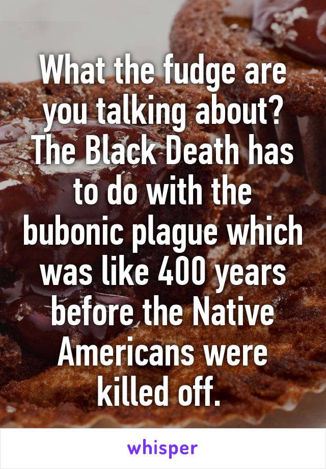 What the fudge are you talking about? The Black Death has to do with the bubonic plague which was like 400 years before the Native Americans were killed off. 